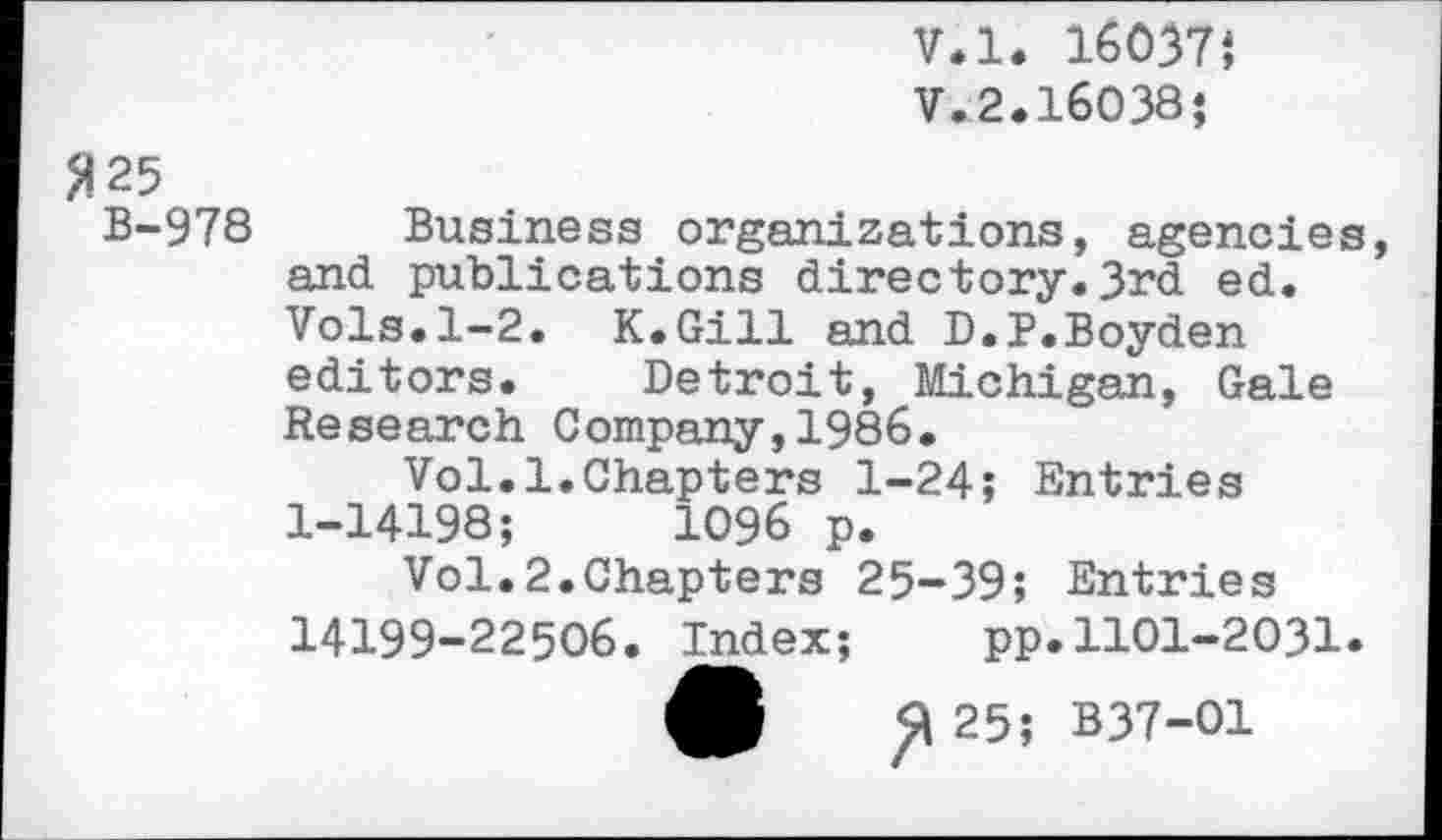 ﻿V.l. 16037J
V.2.16038?
2 25
B-978 Business organizations, agencies, and publications directory.3rd ed. Vols.1-2. K.Gill and D.P.Boyden editors. Detroit, Michigan, Gale Research Company,1986.
Vol.1.Chapters 1-24; Entries 1-14198;	1096 p.
Vol.2.Chapters 25-39; Entries 14199-22506. Index;	pp.1101-2031.
ft 255 B37-O1